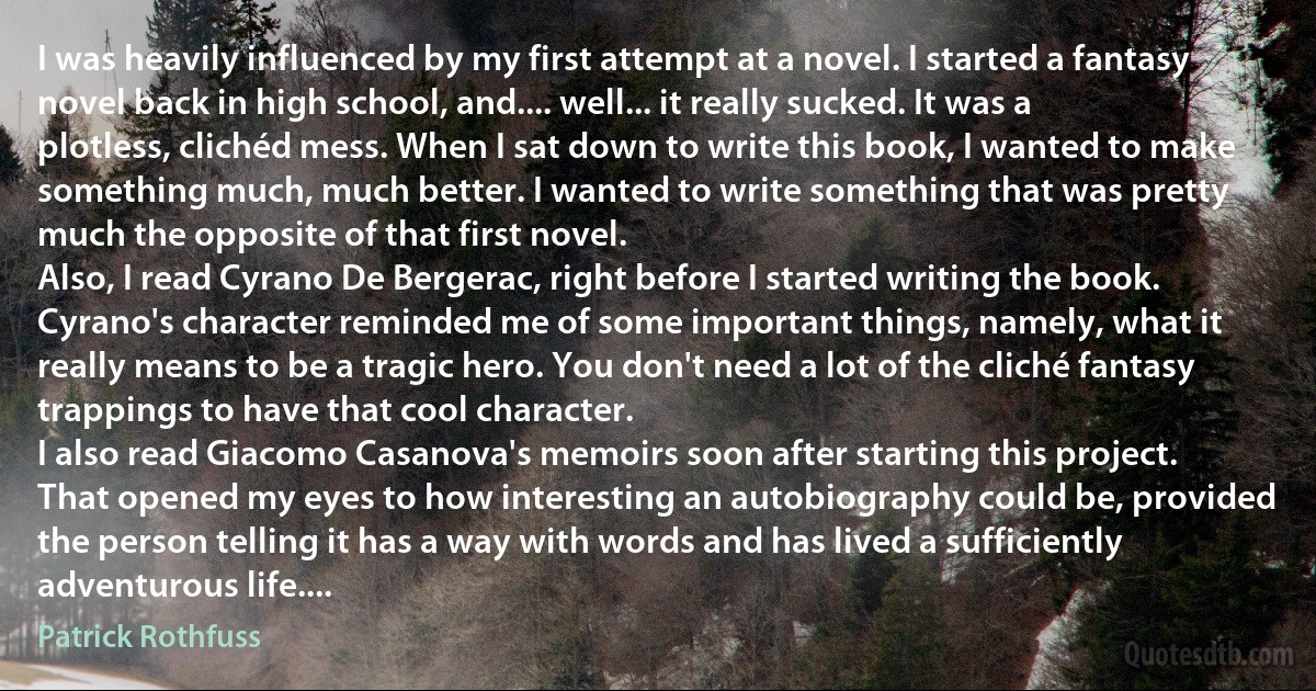 I was heavily influenced by my first attempt at a novel. I started a fantasy novel back in high school, and.... well... it really sucked. It was a plotless, clichéd mess. When I sat down to write this book, I wanted to make something much, much better. I wanted to write something that was pretty much the opposite of that first novel.
Also, I read Cyrano De Bergerac, right before I started writing the book. Cyrano's character reminded me of some important things, namely, what it really means to be a tragic hero. You don't need a lot of the cliché fantasy trappings to have that cool character.
I also read Giacomo Casanova's memoirs soon after starting this project. That opened my eyes to how interesting an autobiography could be, provided the person telling it has a way with words and has lived a sufficiently adventurous life.... (Patrick Rothfuss)