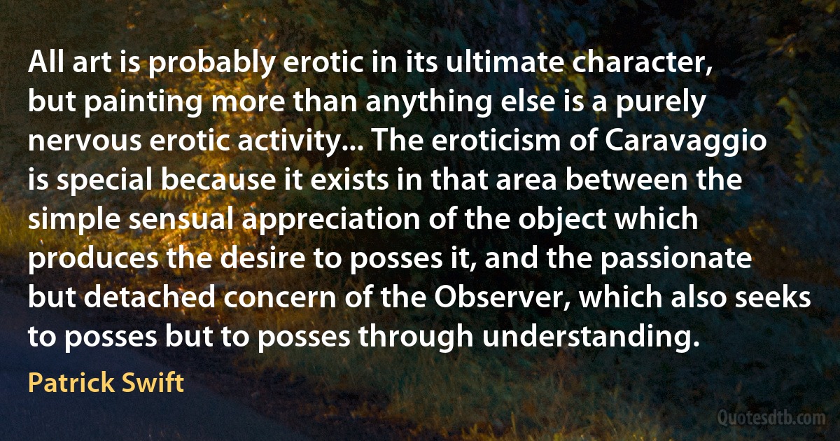 All art is probably erotic in its ultimate character, but painting more than anything else is a purely nervous erotic activity... The eroticism of Caravaggio is special because it exists in that area between the simple sensual appreciation of the object which produces the desire to posses it, and the passionate but detached concern of the Observer, which also seeks to posses but to posses through understanding. (Patrick Swift)