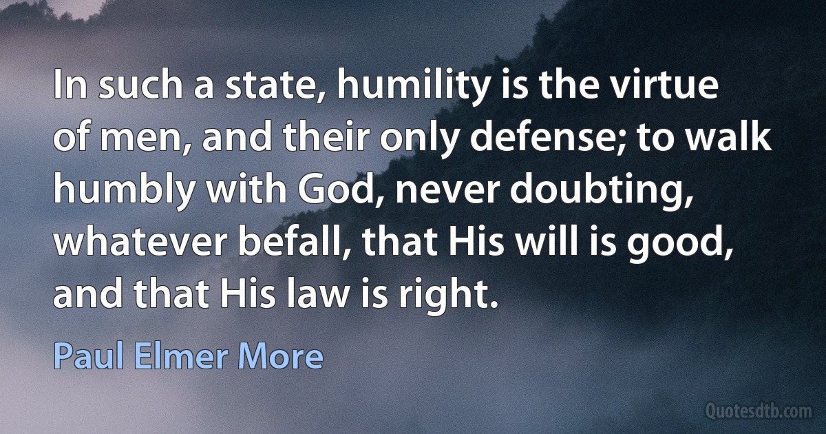 In such a state, humility is the virtue of men, and their only defense; to walk humbly with God, never doubting, whatever befall, that His will is good, and that His law is right. (Paul Elmer More)