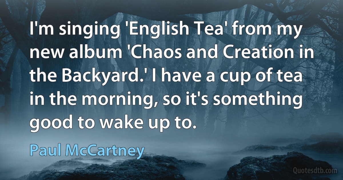 I'm singing 'English Tea' from my new album 'Chaos and Creation in the Backyard.' I have a cup of tea in the morning, so it's something good to wake up to. (Paul McCartney)