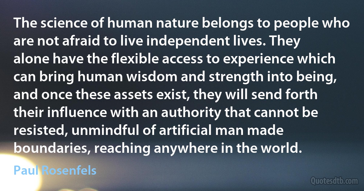 The science of human nature belongs to people who are not afraid to live independent lives. They alone have the flexible access to experience which can bring human wisdom and strength into being, and once these assets exist, they will send forth their influence with an authority that cannot be resisted, unmindful of artificial man made boundaries, reaching anywhere in the world. (Paul Rosenfels)