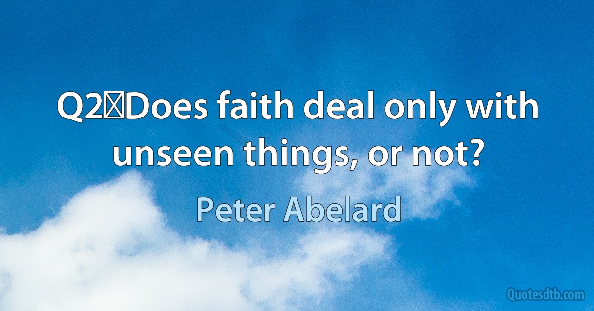 Q2	Does faith deal only with unseen things, or not? (Peter Abelard)