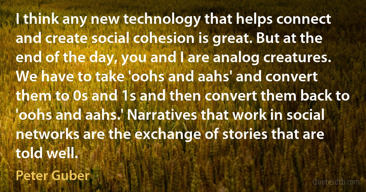 I think any new technology that helps connect and create social cohesion is great. But at the end of the day, you and I are analog creatures. We have to take 'oohs and aahs' and convert them to 0s and 1s and then convert them back to 'oohs and aahs.' Narratives that work in social networks are the exchange of stories that are told well. (Peter Guber)