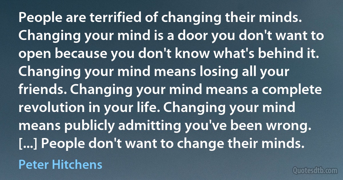 People are terrified of changing their minds. Changing your mind is a door you don't want to open because you don't know what's behind it. Changing your mind means losing all your friends. Changing your mind means a complete revolution in your life. Changing your mind means publicly admitting you've been wrong. [...] People don't want to change their minds. (Peter Hitchens)