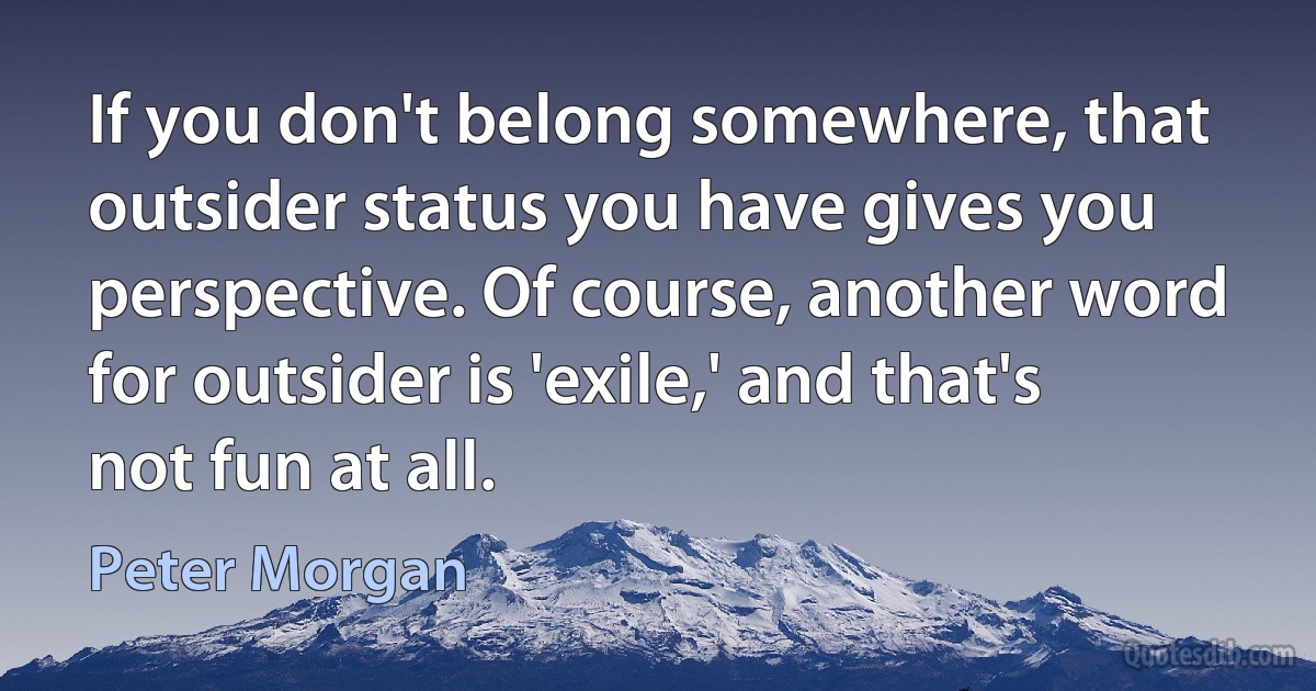 If you don't belong somewhere, that outsider status you have gives you perspective. Of course, another word for outsider is 'exile,' and that's not fun at all. (Peter Morgan)