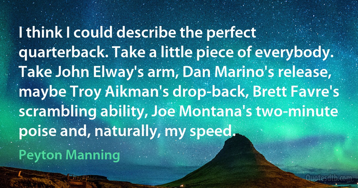 I think I could describe the perfect quarterback. Take a little piece of everybody. Take John Elway's arm, Dan Marino's release, maybe Troy Aikman's drop-back, Brett Favre's scrambling ability, Joe Montana's two-minute poise and, naturally, my speed. (Peyton Manning)