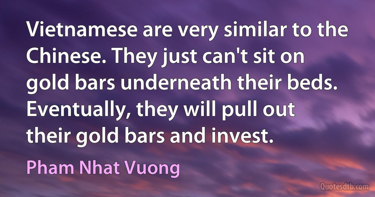 Vietnamese are very similar to the Chinese. They just can't sit on gold bars underneath their beds. Eventually, they will pull out their gold bars and invest. (Pham Nhat Vuong)