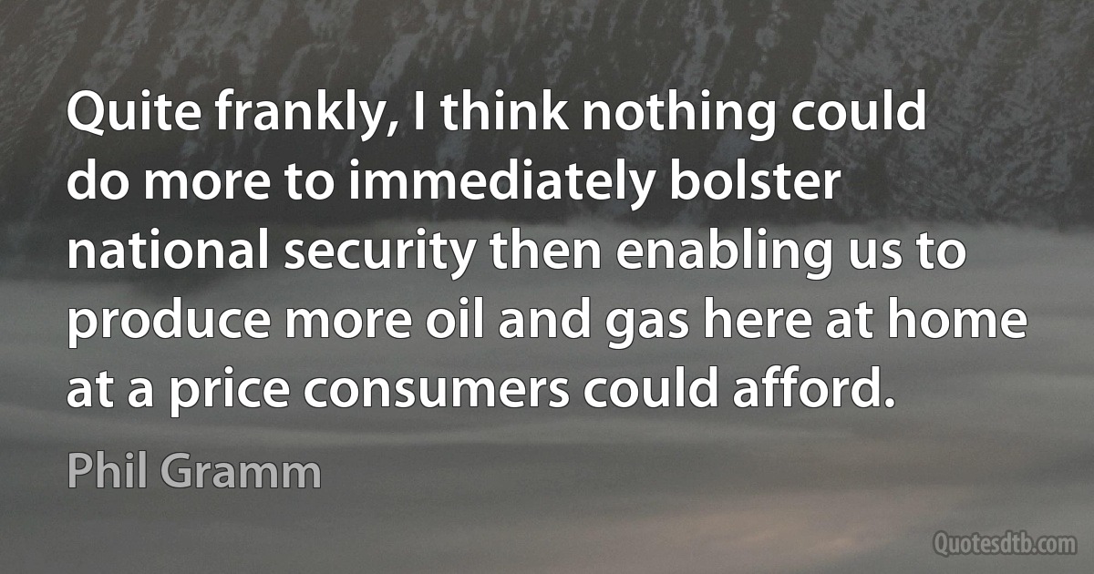 Quite frankly, I think nothing could do more to immediately bolster national security then enabling us to produce more oil and gas here at home at a price consumers could afford. (Phil Gramm)