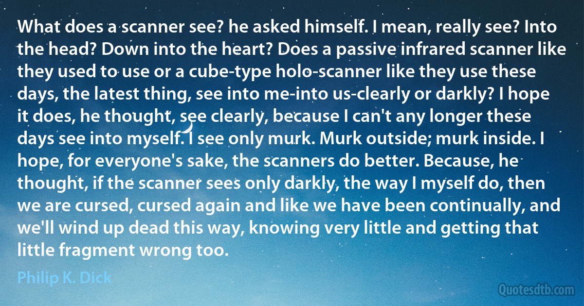 What does a scanner see? he asked himself. I mean, really see? Into the head? Down into the heart? Does a passive infrared scanner like they used to use or a cube-type holo-scanner like they use these days, the latest thing, see into me-into us-clearly or darkly? I hope it does, he thought, see clearly, because I can't any longer these days see into myself. I see only murk. Murk outside; murk inside. I hope, for everyone's sake, the scanners do better. Because, he thought, if the scanner sees only darkly, the way I myself do, then we are cursed, cursed again and like we have been continually, and we'll wind up dead this way, knowing very little and getting that little fragment wrong too. (Philip K. Dick)