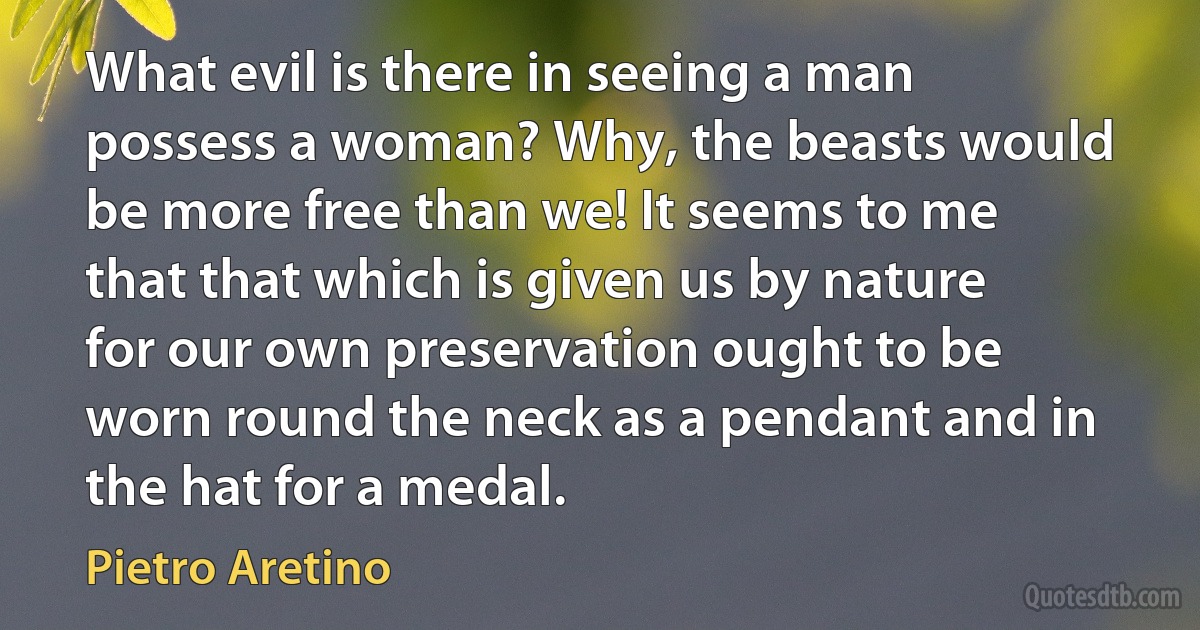 What evil is there in seeing a man possess a woman? Why, the beasts would be more free than we! It seems to me that that which is given us by nature for our own preservation ought to be worn round the neck as a pendant and in the hat for a medal. (Pietro Aretino)