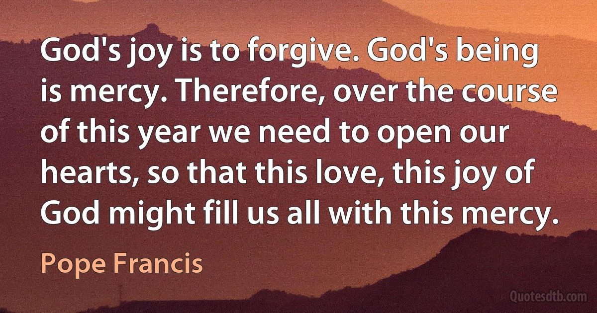 God's joy is to forgive. God's being is mercy. Therefore, over the course of this year we need to open our hearts, so that this love, this joy of God might fill us all with this mercy. (Pope Francis)