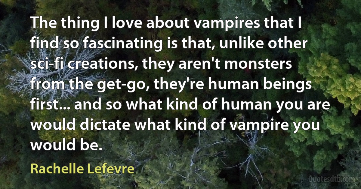 The thing I love about vampires that I find so fascinating is that, unlike other sci-fi creations, they aren't monsters from the get-go, they're human beings first... and so what kind of human you are would dictate what kind of vampire you would be. (Rachelle Lefevre)