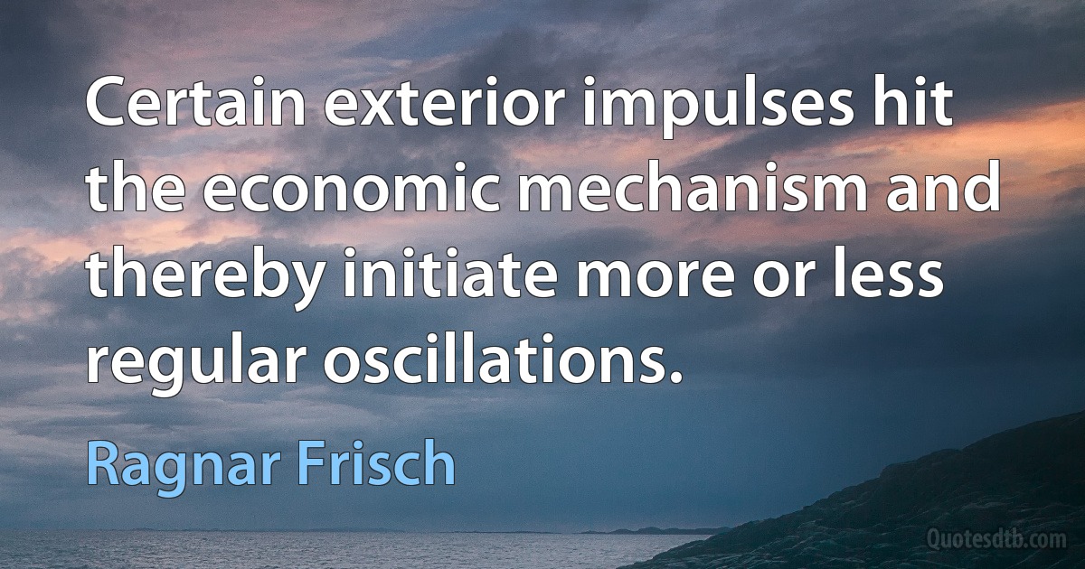 Certain exterior impulses hit the economic mechanism and thereby initiate more or less regular oscillations. (Ragnar Frisch)