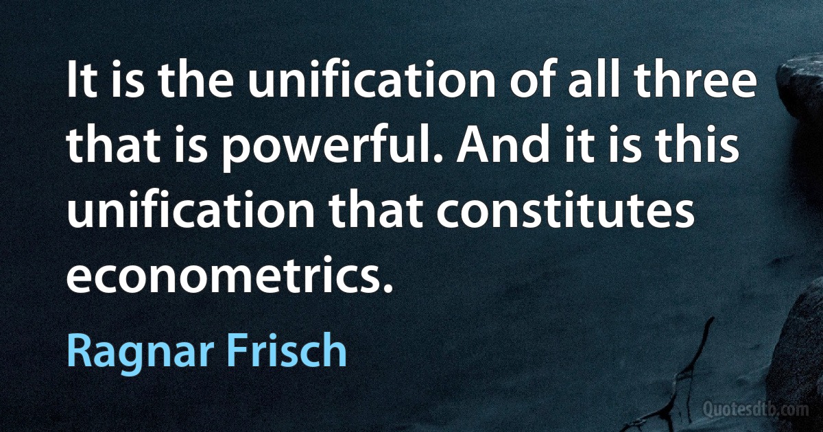 It is the unification of all three that is powerful. And it is this unification that constitutes econometrics. (Ragnar Frisch)