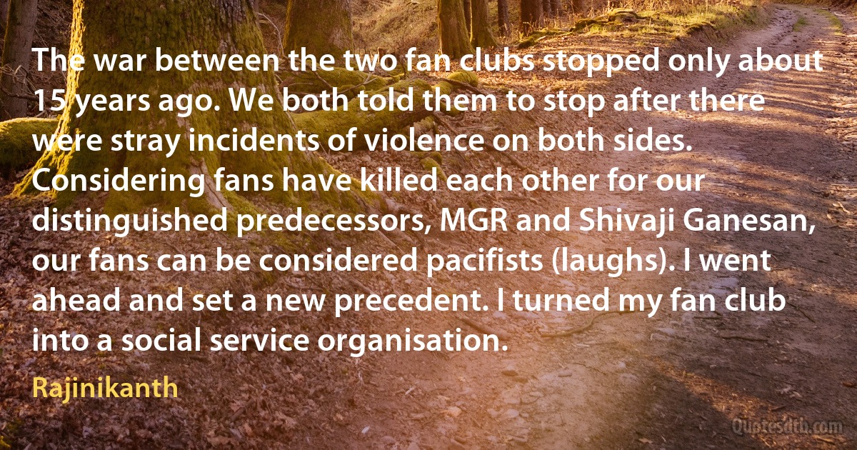 The war between the two fan clubs stopped only about 15 years ago. We both told them to stop after there were stray incidents of violence on both sides. Considering fans have killed each other for our distinguished predecessors, MGR and Shivaji Ganesan, our fans can be considered pacifists (laughs). I went ahead and set a new precedent. I turned my fan club into a social service organisation. (Rajinikanth)