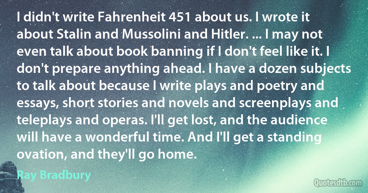 I didn't write Fahrenheit 451 about us. I wrote it about Stalin and Mussolini and Hitler. ... I may not even talk about book banning if I don't feel like it. I don't prepare anything ahead. I have a dozen subjects to talk about because I write plays and poetry and essays, short stories and novels and screenplays and teleplays and operas. I'll get lost, and the audience will have a wonderful time. And I'll get a standing ovation, and they'll go home. (Ray Bradbury)