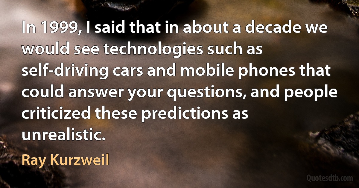 In 1999, I said that in about a decade we would see technologies such as self-driving cars and mobile phones that could answer your questions, and people criticized these predictions as unrealistic. (Ray Kurzweil)