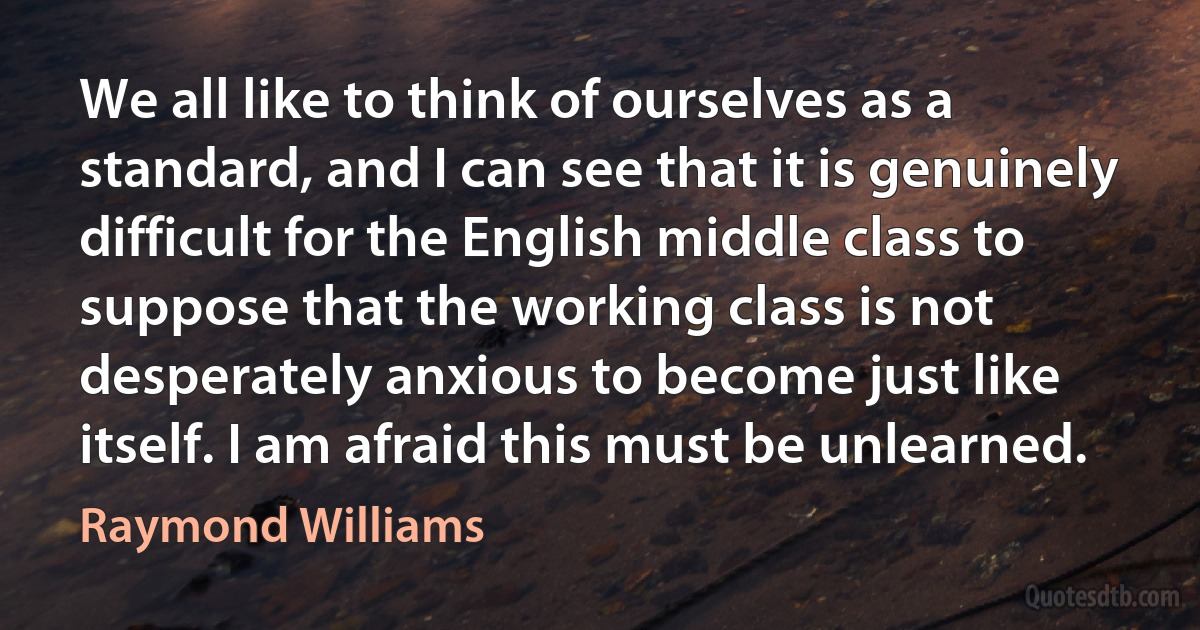 We all like to think of ourselves as a standard, and I can see that it is genuinely difficult for the English middle class to suppose that the working class is not desperately anxious to become just like itself. I am afraid this must be unlearned. (Raymond Williams)