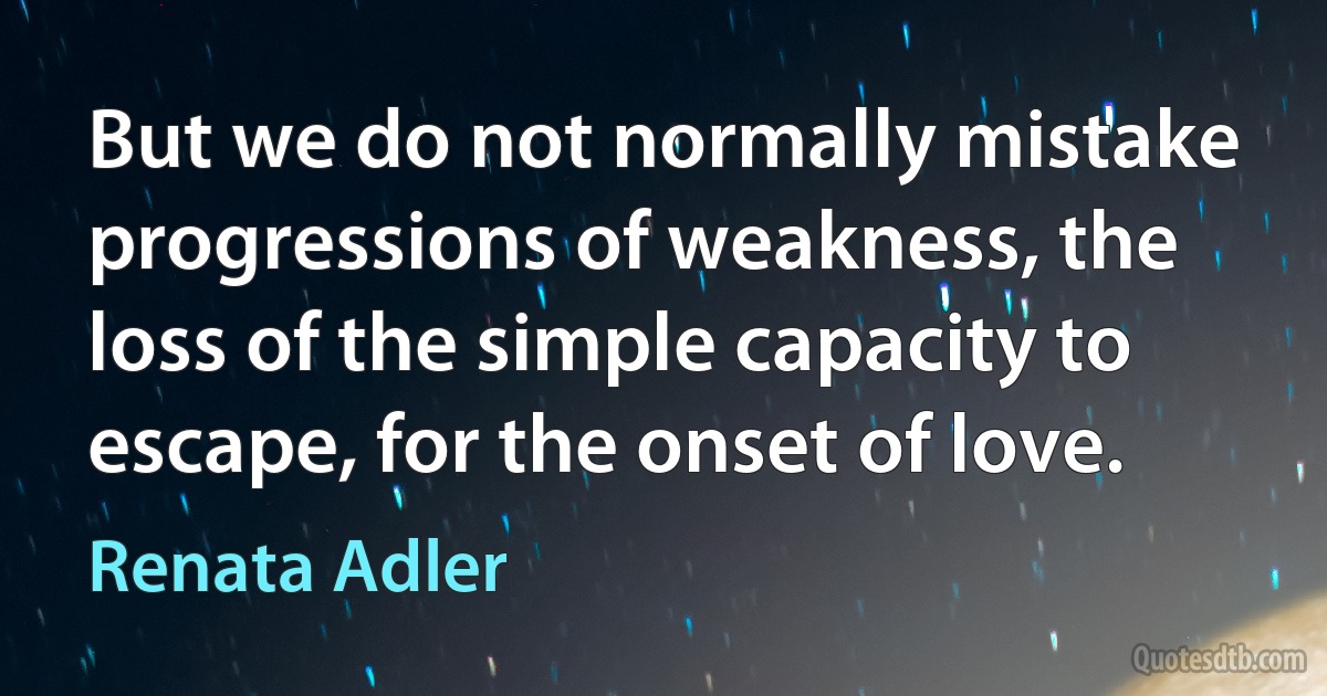 But we do not normally mistake progressions of weakness, the loss of the simple capacity to escape, for the onset of love. (Renata Adler)