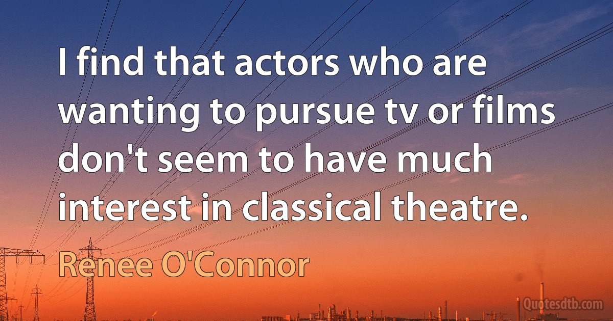 I find that actors who are wanting to pursue tv or films don't seem to have much interest in classical theatre. (Renee O'Connor)