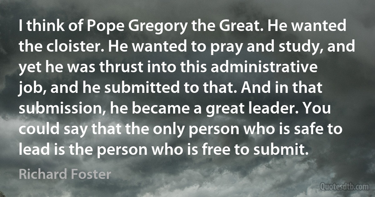 I think of Pope Gregory the Great. He wanted the cloister. He wanted to pray and study, and yet he was thrust into this administrative job, and he submitted to that. And in that submission, he became a great leader. You could say that the only person who is safe to lead is the person who is free to submit. (Richard Foster)