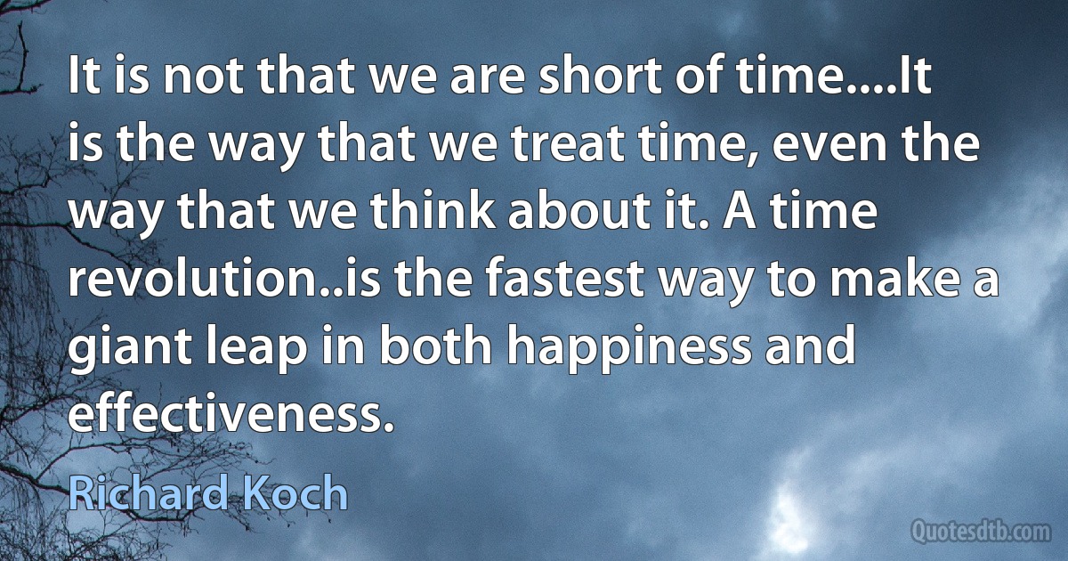 It is not that we are short of time....It is the way that we treat time, even the way that we think about it. A time revolution..is the fastest way to make a giant leap in both happiness and effectiveness. (Richard Koch)