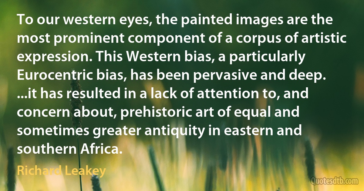 To our western eyes, the painted images are the most prominent component of a corpus of artistic expression. This Western bias, a particularly Eurocentric bias, has been pervasive and deep. ...it has resulted in a lack of attention to, and concern about, prehistoric art of equal and sometimes greater antiquity in eastern and southern Africa. (Richard Leakey)