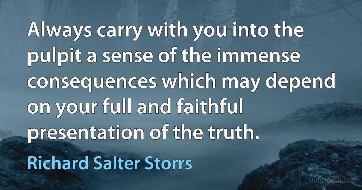 Always carry with you into the pulpit a sense of the immense consequences which may depend on your full and faithful presentation of the truth. (Richard Salter Storrs)