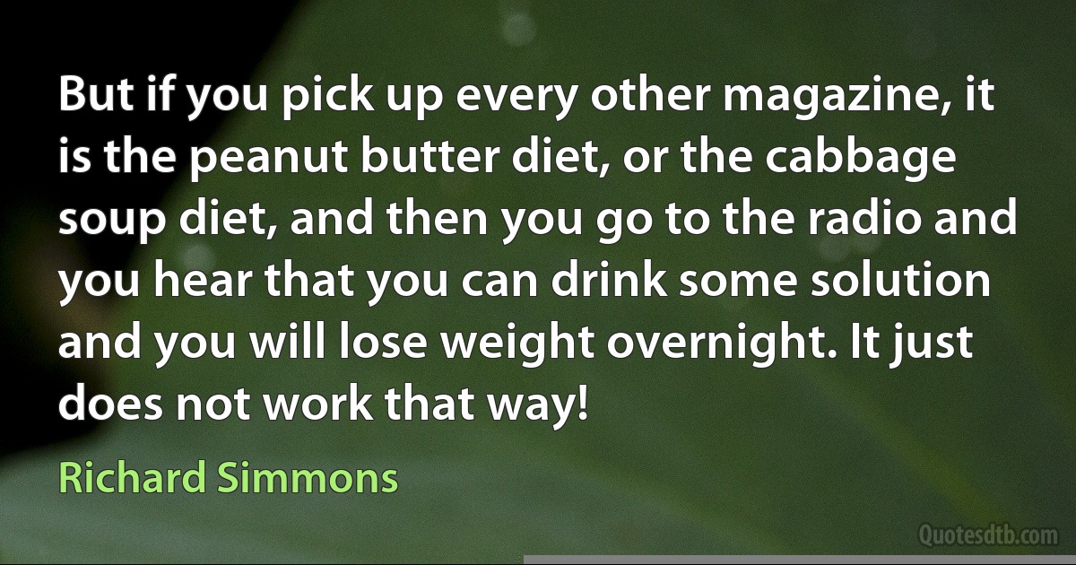 But if you pick up every other magazine, it is the peanut butter diet, or the cabbage soup diet, and then you go to the radio and you hear that you can drink some solution and you will lose weight overnight. It just does not work that way! (Richard Simmons)