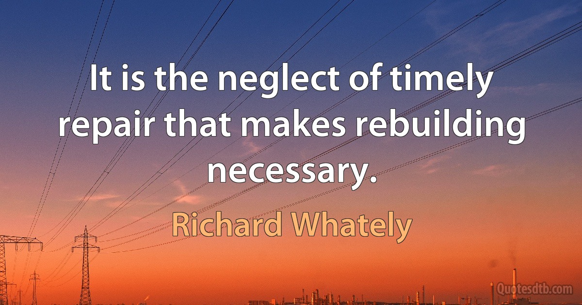 It is the neglect of timely repair that makes rebuilding necessary. (Richard Whately)