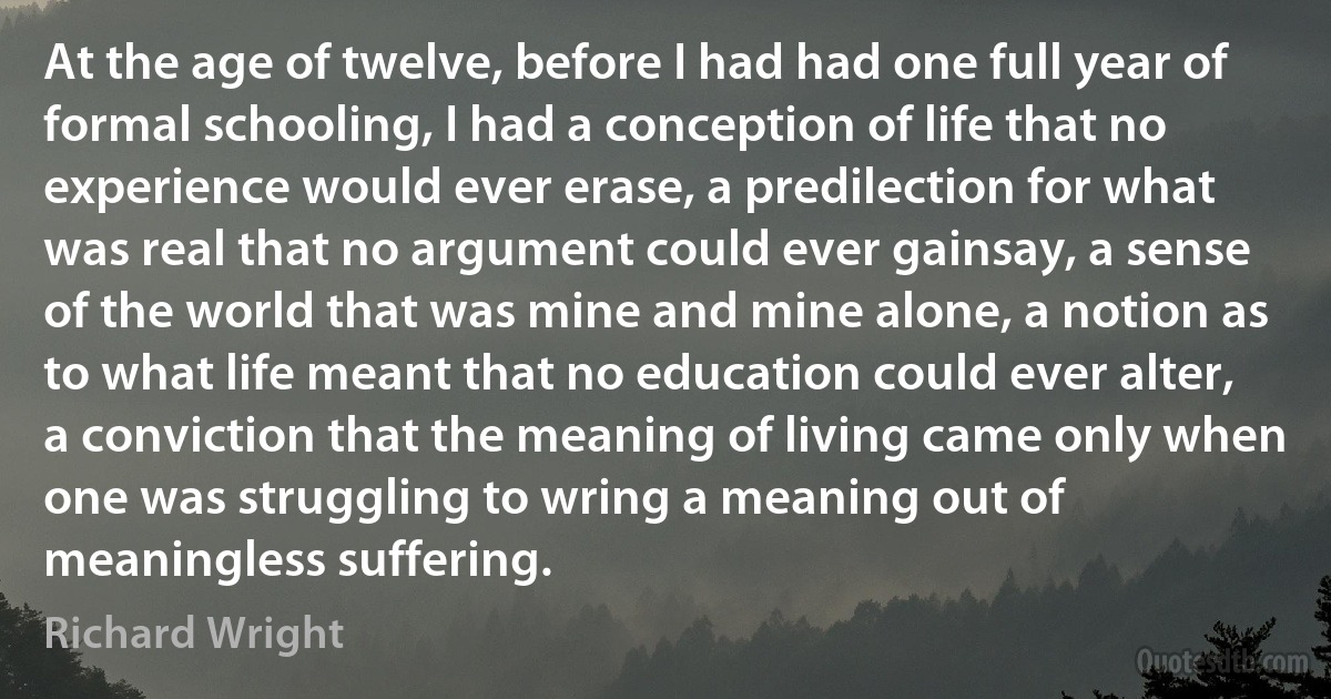 At the age of twelve, before I had had one full year of formal schooling, I had a conception of life that no experience would ever erase, a predilection for what was real that no argument could ever gainsay, a sense of the world that was mine and mine alone, a notion as to what life meant that no education could ever alter, a conviction that the meaning of living came only when one was struggling to wring a meaning out of meaningless suffering. (Richard Wright)