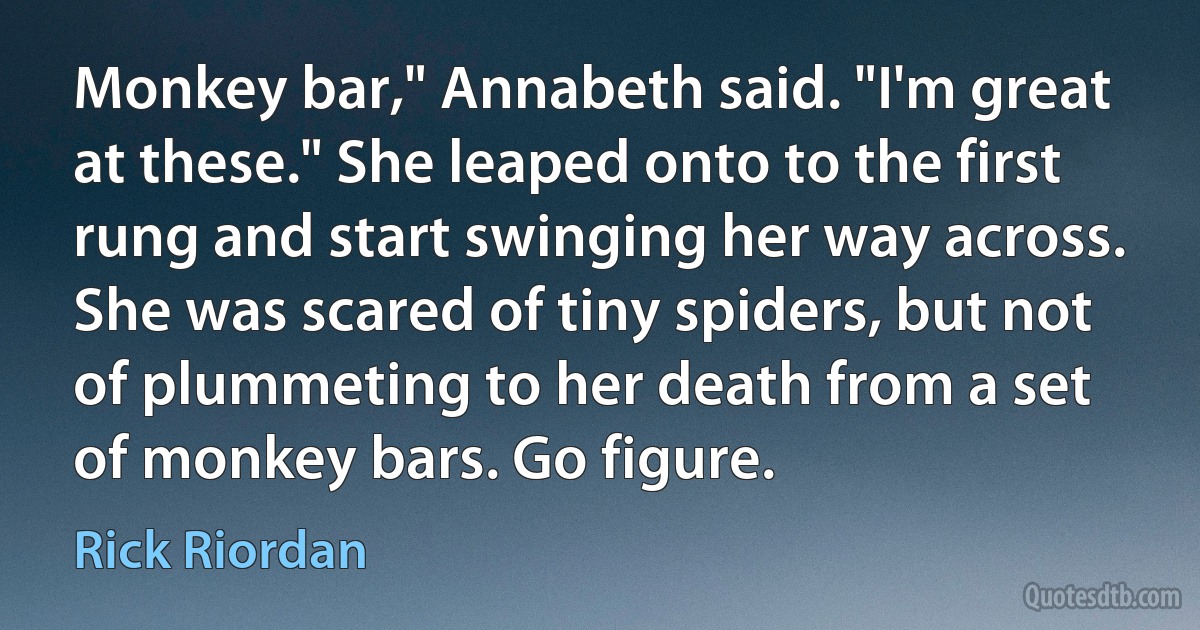 Monkey bar," Annabeth said. "I'm great at these." She leaped onto to the first rung and start swinging her way across. She was scared of tiny spiders, but not of plummeting to her death from a set of monkey bars. Go figure. (Rick Riordan)