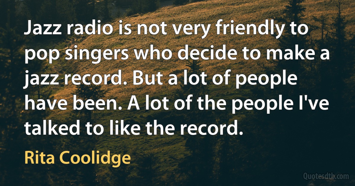 Jazz radio is not very friendly to pop singers who decide to make a jazz record. But a lot of people have been. A lot of the people I've talked to like the record. (Rita Coolidge)