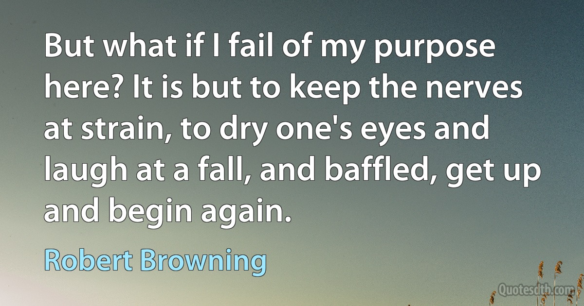 But what if I fail of my purpose here? It is but to keep the nerves at strain, to dry one's eyes and laugh at a fall, and baffled, get up and begin again. (Robert Browning)