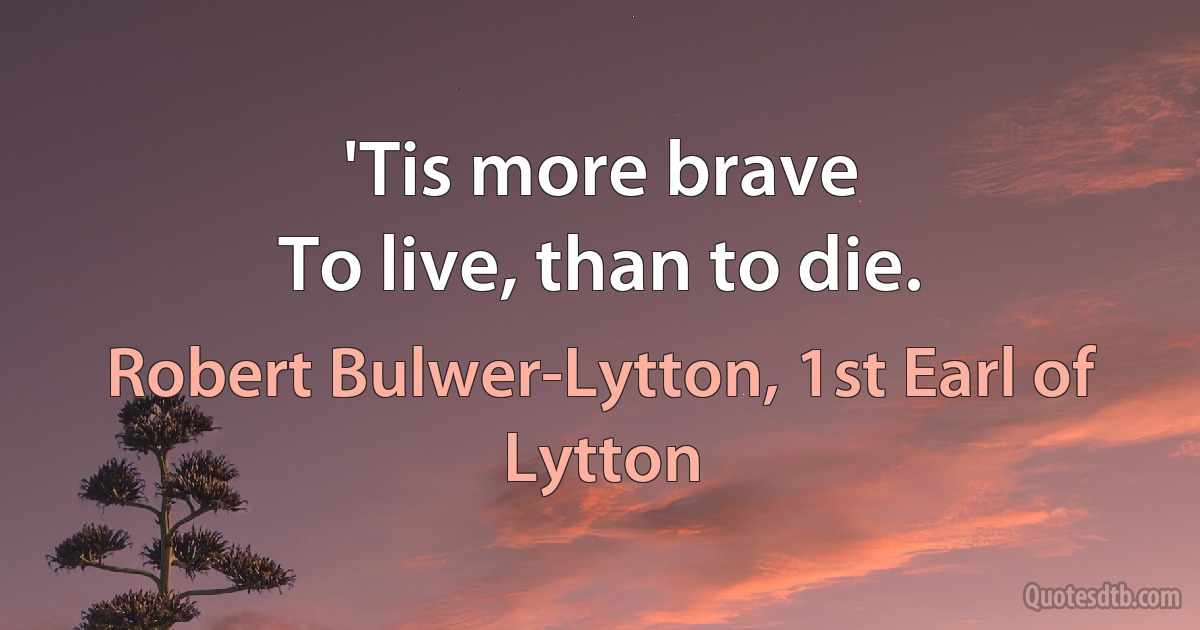 'Tis more brave
To live, than to die. (Robert Bulwer-Lytton, 1st Earl of Lytton)