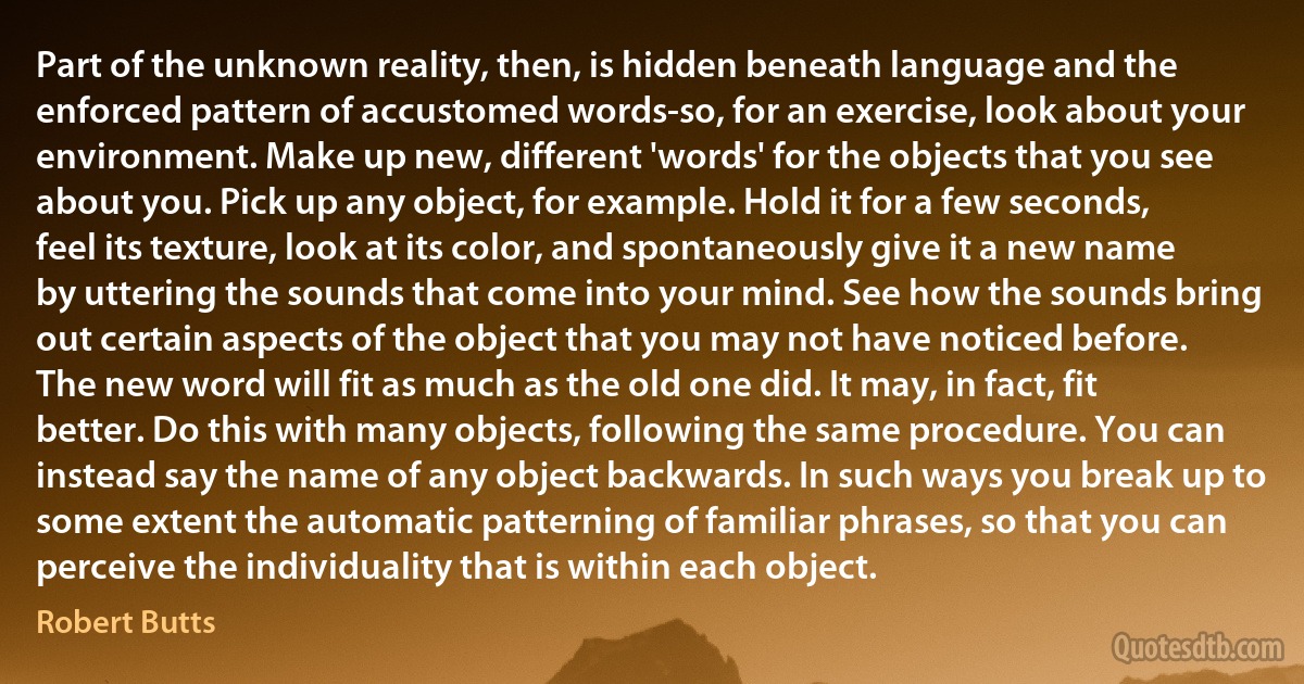 Part of the unknown reality, then, is hidden beneath language and the enforced pattern of accustomed words-so, for an exercise, look about your environment. Make up new, different 'words' for the objects that you see about you. Pick up any object, for example. Hold it for a few seconds, feel its texture, look at its color, and spontaneously give it a new name by uttering the sounds that come into your mind. See how the sounds bring out certain aspects of the object that you may not have noticed before. The new word will fit as much as the old one did. It may, in fact, fit better. Do this with many objects, following the same procedure. You can instead say the name of any object backwards. In such ways you break up to some extent the automatic patterning of familiar phrases, so that you can perceive the individuality that is within each object. (Robert Butts)