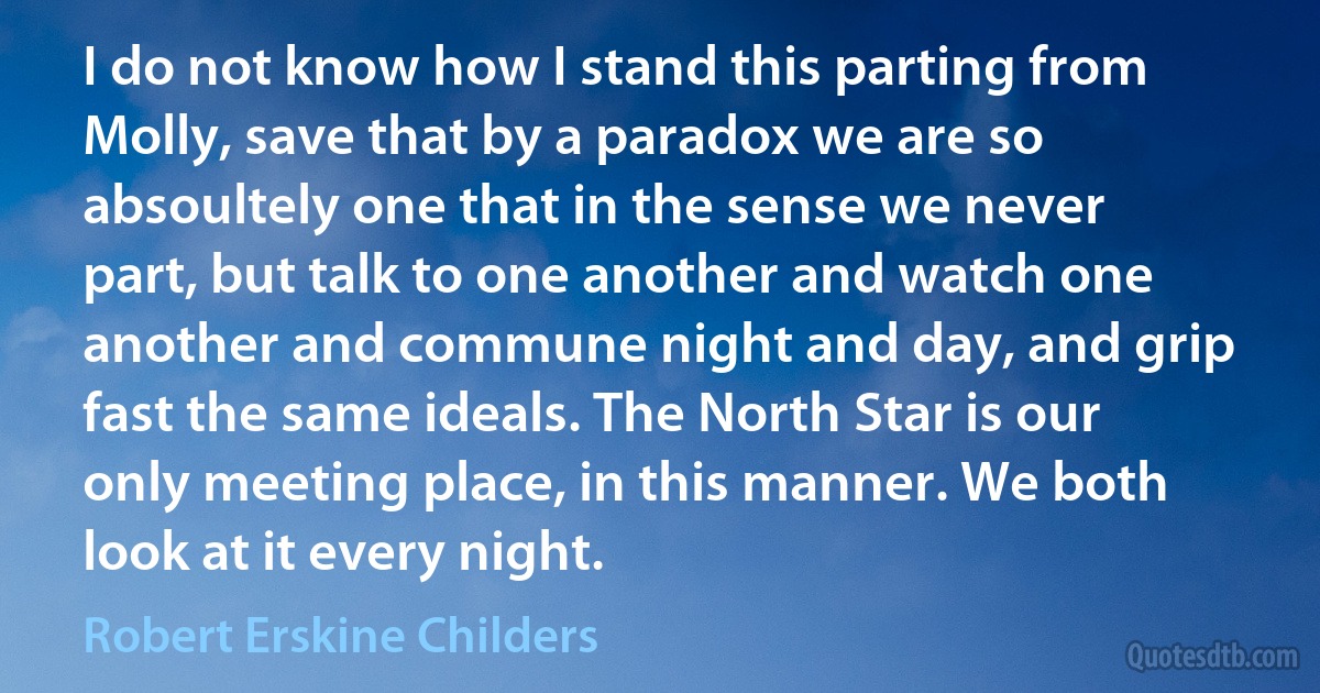 I do not know how I stand this parting from Molly, save that by a paradox we are so absoultely one that in the sense we never part, but talk to one another and watch one another and commune night and day, and grip fast the same ideals. The North Star is our only meeting place, in this manner. We both look at it every night. (Robert Erskine Childers)