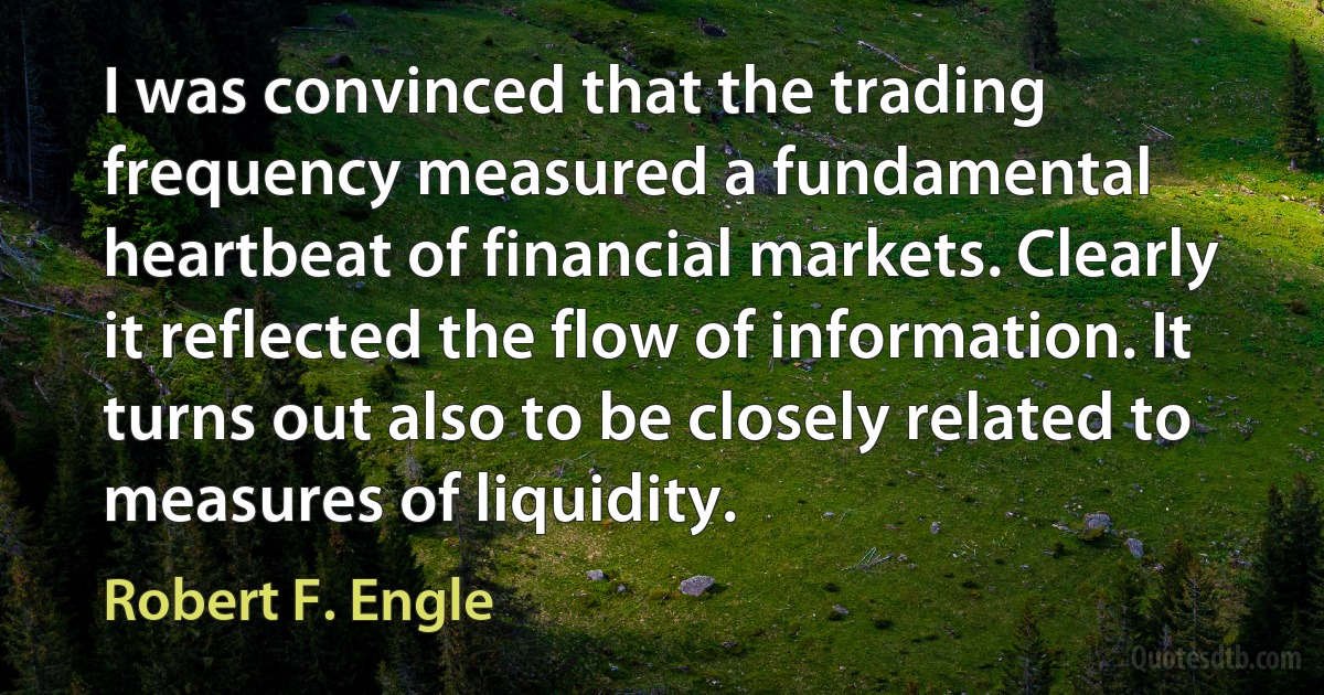 I was convinced that the trading frequency measured a fundamental heartbeat of financial markets. Clearly it reflected the flow of information. It turns out also to be closely related to measures of liquidity. (Robert F. Engle)