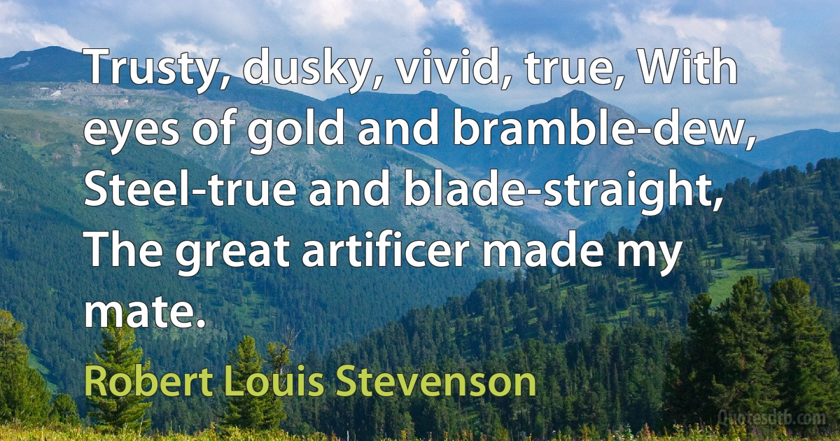 Trusty, dusky, vivid, true, With eyes of gold and bramble-dew, Steel-true and blade-straight, The great artificer made my mate. (Robert Louis Stevenson)