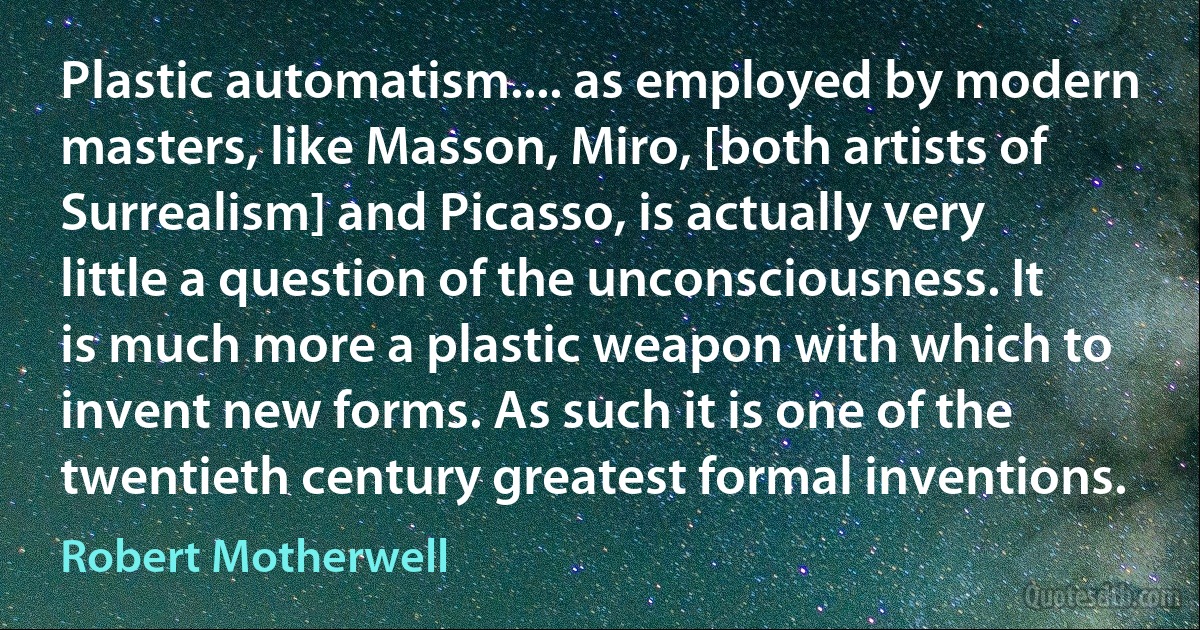 Plastic automatism.... as employed by modern masters, like Masson, Miro, [both artists of Surrealism] and Picasso, is actually very little a question of the unconsciousness. It is much more a plastic weapon with which to invent new forms. As such it is one of the twentieth century greatest formal inventions. (Robert Motherwell)