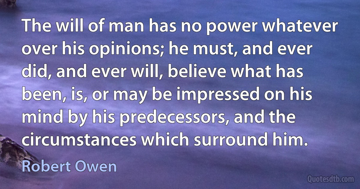 The will of man has no power whatever over his opinions; he must, and ever did, and ever will, believe what has been, is, or may be impressed on his mind by his predecessors, and the circumstances which surround him. (Robert Owen)