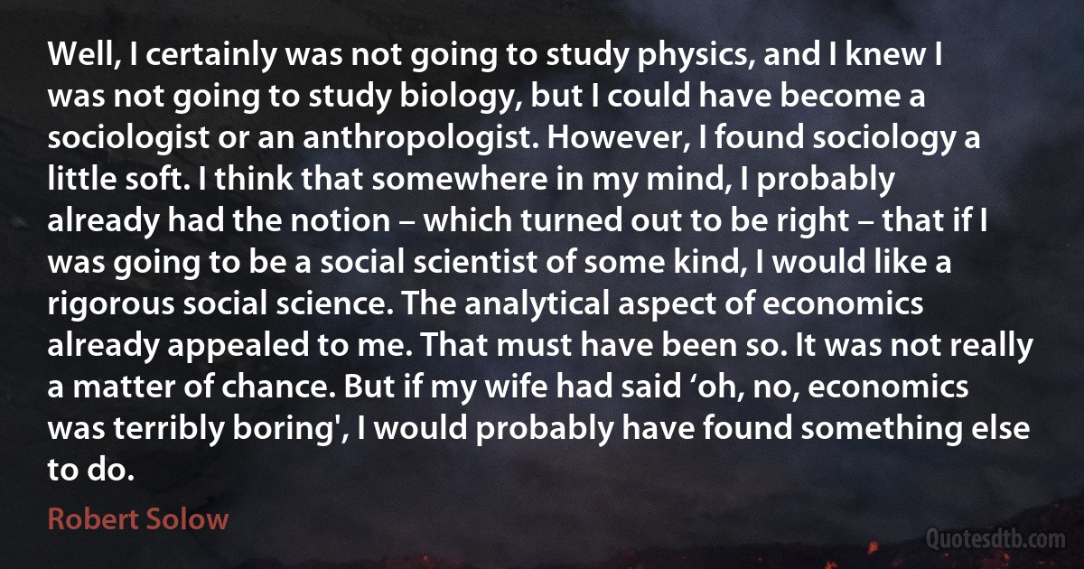 Well, I certainly was not going to study physics, and I knew I was not going to study biology, but I could have become a sociologist or an anthropologist. However, I found sociology a little soft. I think that somewhere in my mind, I probably already had the notion – which turned out to be right – that if I was going to be a social scientist of some kind, I would like a rigorous social science. The analytical aspect of economics already appealed to me. That must have been so. It was not really a matter of chance. But if my wife had said ‘oh, no, economics was terribly boring', I would probably have found something else to do. (Robert Solow)