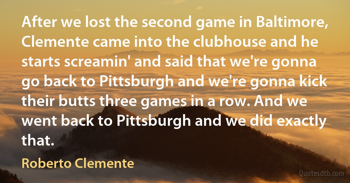 After we lost the second game in Baltimore, Clemente came into the clubhouse and he starts screamin' and said that we're gonna go back to Pittsburgh and we're gonna kick their butts three games in a row. And we went back to Pittsburgh and we did exactly that. (Roberto Clemente)