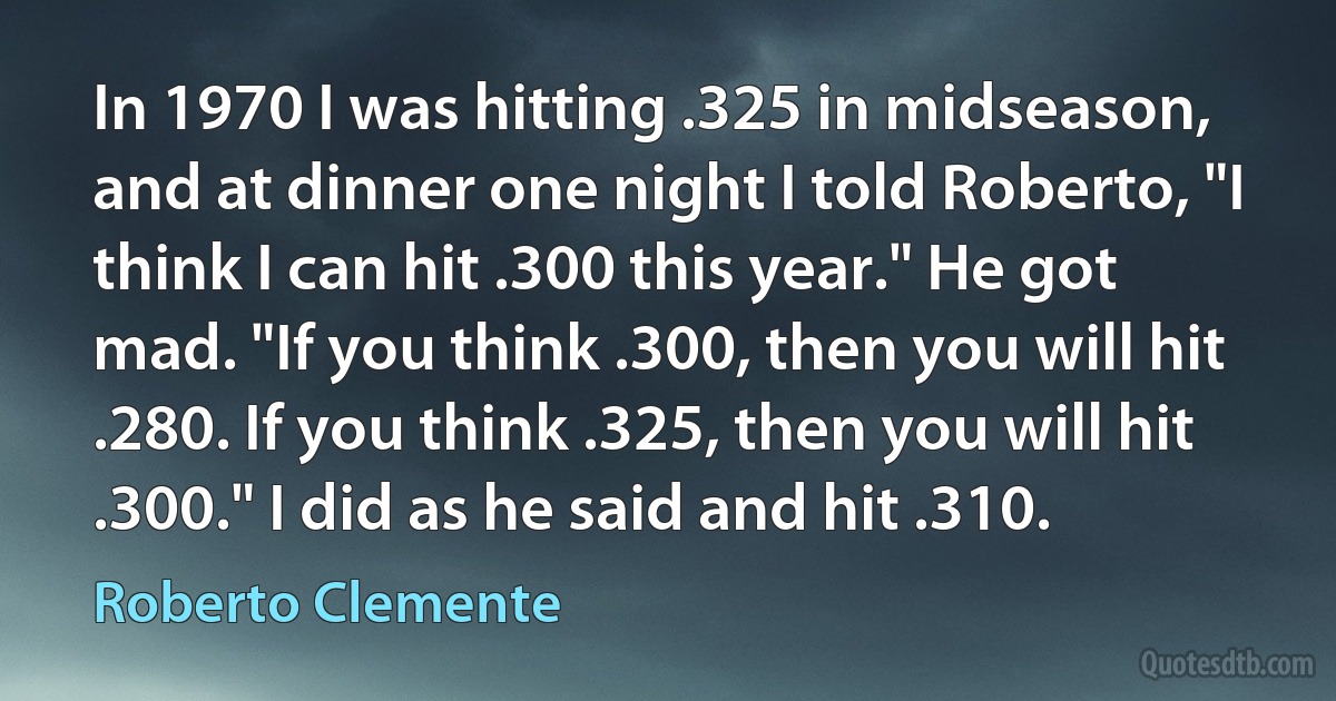 In 1970 I was hitting .325 in midseason, and at dinner one night I told Roberto, "I think I can hit .300 this year." He got mad. "If you think .300, then you will hit .280. If you think .325, then you will hit .300." I did as he said and hit .310. (Roberto Clemente)