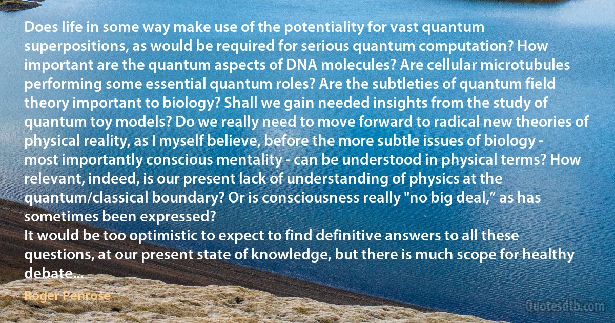 Does life in some way make use of the potentiality for vast quantum superpositions, as would be required for serious quantum computation? How important are the quantum aspects of DNA molecules? Are cellular microtubules performing some essential quantum roles? Are the subtleties of quantum field theory important to biology? Shall we gain needed insights from the study of quantum toy models? Do we really need to move forward to radical new theories of physical reality, as I myself believe, before the more subtle issues of biology - most importantly conscious mentality - can be understood in physical terms? How relevant, indeed, is our present lack of understanding of physics at the quantum/classical boundary? Or is consciousness really "no big deal,” as has sometimes been expressed?
It would be too optimistic to expect to find definitive answers to all these questions, at our present state of knowledge, but there is much scope for healthy debate... (Roger Penrose)