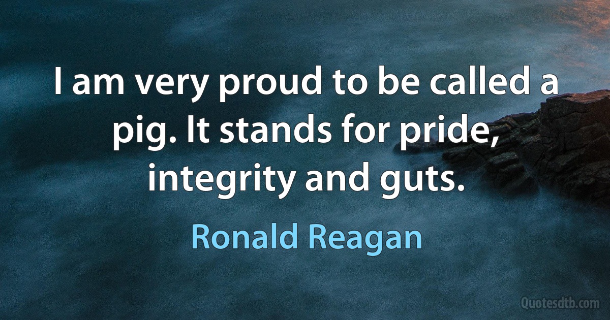 I am very proud to be called a pig. It stands for pride, integrity and guts. (Ronald Reagan)