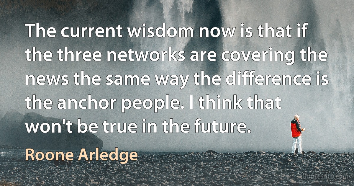 The current wisdom now is that if the three networks are covering the news the same way the difference is the anchor people. I think that won't be true in the future. (Roone Arledge)