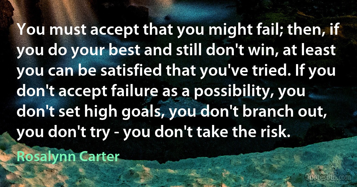 You must accept that you might fail; then, if you do your best and still don't win, at least you can be satisfied that you've tried. If you don't accept failure as a possibility, you don't set high goals, you don't branch out, you don't try - you don't take the risk. (Rosalynn Carter)