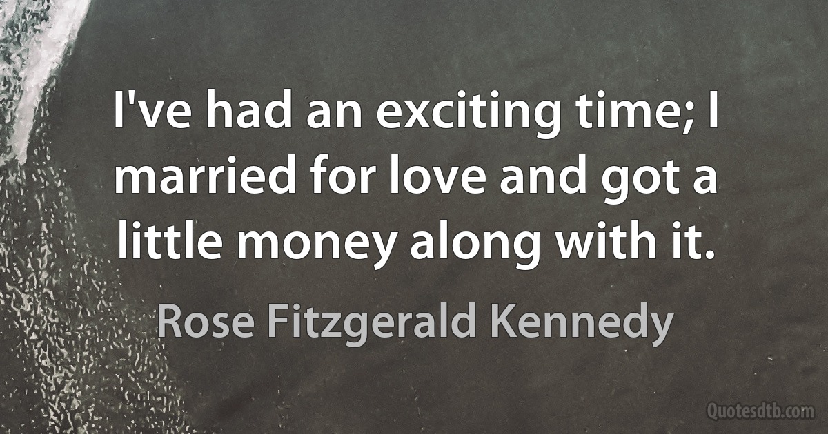 I've had an exciting time; I married for love and got a little money along with it. (Rose Fitzgerald Kennedy)