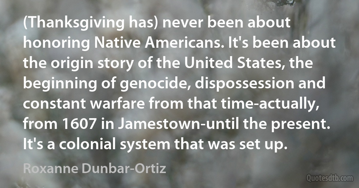 (Thanksgiving has) never been about honoring Native Americans. It's been about the origin story of the United States, the beginning of genocide, dispossession and constant warfare from that time-actually, from 1607 in Jamestown-until the present. It's a colonial system that was set up. (Roxanne Dunbar-Ortiz)